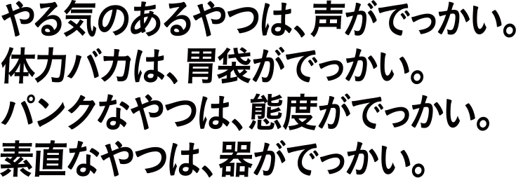 やる気があるやつは、声がでっかい。体力バカは、胃袋がでっかい。パンクなやつは、態度がでっかい。素直なやつは、器がでっかい。