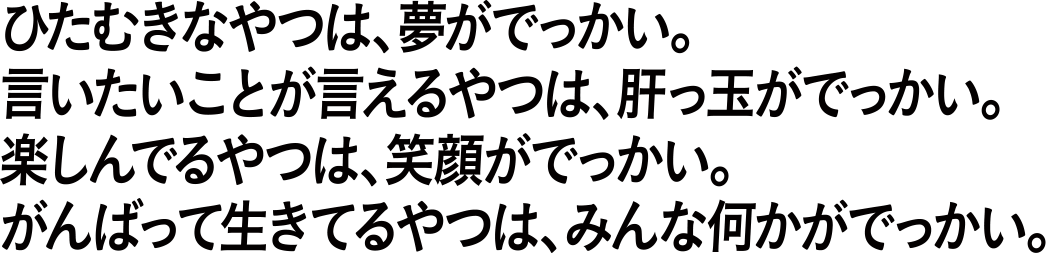 ひたむきなやつは、夢がでっかい。言いたいことを言えるやつは、肝っ玉がでかい。楽しんでるやつは、笑顔がでっかい。がんばって生きてるやつは、みんな何かがでっかい。