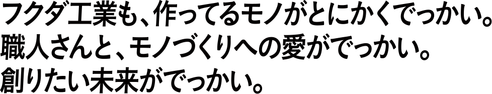 フクダ工業も、作ってるモノがとにかくでっかい。職人さんと、モノづくりへの愛がでっかい。創りたい未来がでっかい。