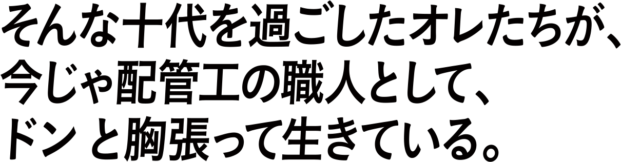 そんな十代を過ごしたオレたちが、今じゃ配管工の職人として、ドンと胸張って生きている。